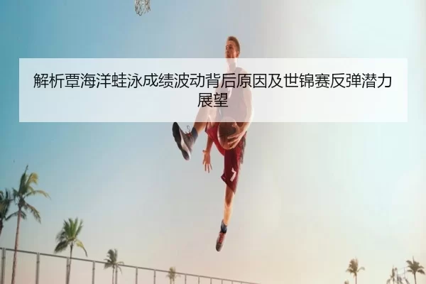 解析覃海洋蛙泳成绩波动背后原因及世锦赛反弹潜力展望